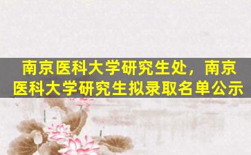 南京医科大学研究生处，南京医科大学研究生拟录取名单公示