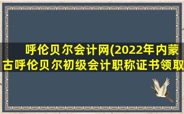 呼伦贝尔会计网(2022年内蒙古呼伦贝尔初级会计职称证书领取地址及*)