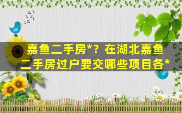 嘉鱼二手房*？在湖北嘉鱼二手房过户要交哪些项目各*