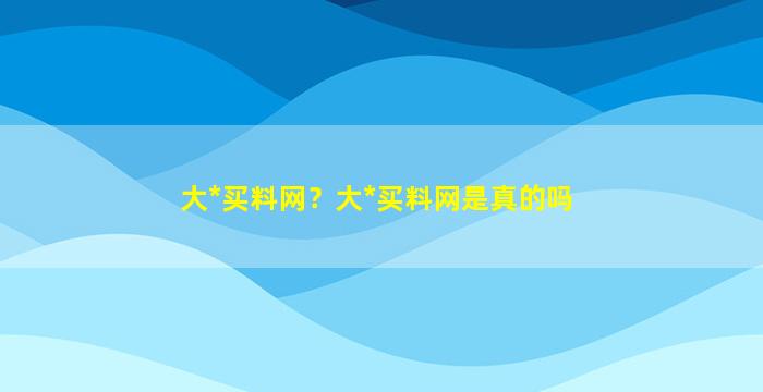 大*买料网？大*买料网是真的吗