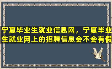 宁夏毕业生就业信息网，宁夏毕业生就业网上的招聘信息会不会有假