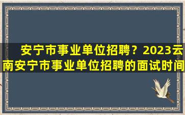 安宁市事业单位招聘？2023云南安宁市事业单位招聘的面试时间