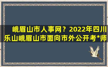 峨眉山市人事网？2022年四川乐山峨眉山市面向市外公开考*师公告【35名】