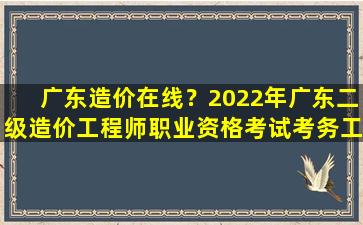 广东造价在线？2022年广东二级造价工程师职业资格考试考务工作的通知