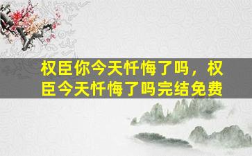 权臣你今天忏悔了吗，权臣今天忏悔了吗完结免费