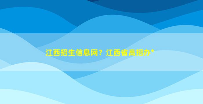 江西招生信息网？江西省高招办*