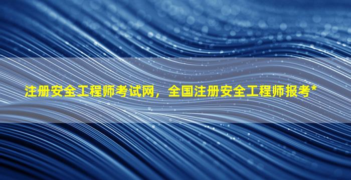 注册安全工程师考试网，全国注册安全工程师报考*