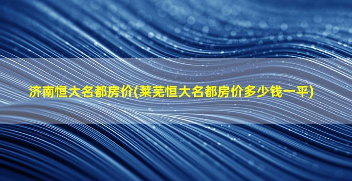 济南恒大名都房价(莱芜恒大名都房价*一平)