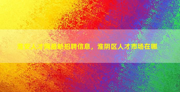 淮安人才网最新招聘信息，淮阴区人才市场在哪