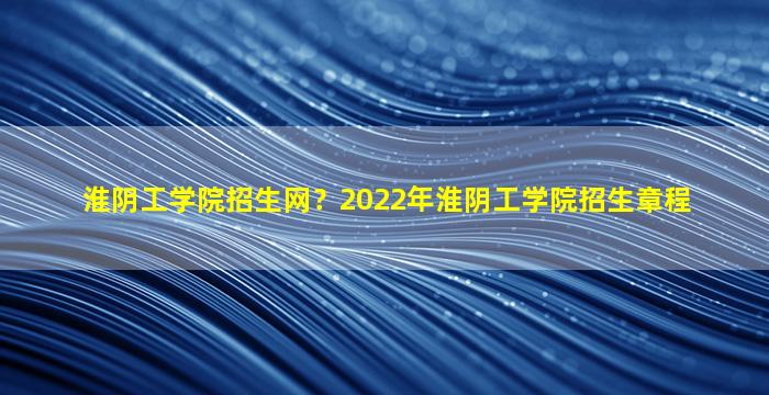 淮阴工学院招生网？2022年淮阴工学院招生章程