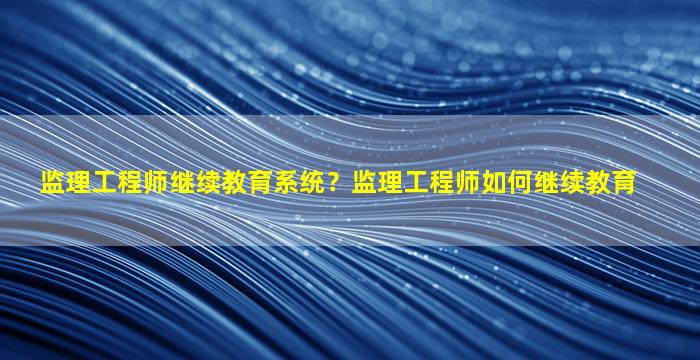 监理工程师继续教育系统？监理工程师如何继续教育