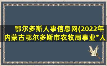 鄂尔多斯人事信息网(2022年内蒙古鄂尔多斯市农牧局事业*人才引进公告【7人】)